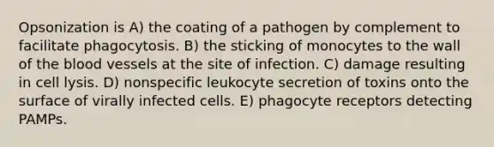 Opsonization is A) the coating of a pathogen by complement to facilitate phagocytosis. B) the sticking of monocytes to the wall of the blood vessels at the site of infection. C) damage resulting in cell lysis. D) nonspecific leukocyte secretion of toxins onto the surface of virally infected cells. E) phagocyte receptors detecting PAMPs.