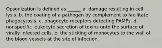 Opsonization is defined as ______ a. damage resulting in cell lysis. b. the coating of a pathogen by complement to facilitate phagocytosis. c. phagocyte receptors detecting PAMPs. d. nonspecific leukocyte secretion of toxins onto the surface of virally infected cells. e. the sticking of monocytes to the wall of the blood vessels at the site of infection.