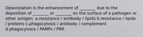 Opsonization is the enhancement of ________ due to the deposition of ________ or ________ on the surface of a pathogen or other antigen. a.resistance / antibody / lipids b.resistance / lipids / proteins c.phagocytosis / antibody / complement d.phagocytosis / PAMPs / PRR