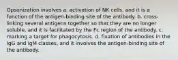 Opsonization involves a. activation of NK cells, and it is a function of the antigen-binding site of the antibody. b. cross-linking several antigens together so that they are no longer soluble, and it is facilitated by the Fc region of the antibody. c. marking a target for phagocytosis. d. fixation of antibodies in the IgG and IgM classes, and it involves the antigen-binding site of the antibody.