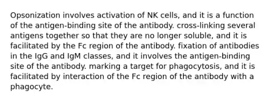 Opsonization involves activation of NK cells, and it is a function of the antigen-binding site of the antibody. cross-linking several antigens together so that they are no longer soluble, and it is facilitated by the Fc region of the antibody. fixation of antibodies in the IgG and IgM classes, and it involves the antigen-binding site of the antibody. marking a target for phagocytosis, and it is facilitated by interaction of the Fc region of the antibody with a phagocyte.