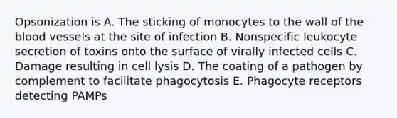 Opsonization is A. The sticking of monocytes to the wall of the blood vessels at the site of infection B. Nonspecific leukocyte secretion of toxins onto the surface of virally infected cells C. Damage resulting in cell lysis D. The coating of a pathogen by complement to facilitate phagocytosis E. Phagocyte receptors detecting PAMPs