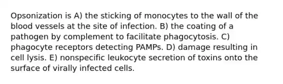 Opsonization is A) the sticking of monocytes to the wall of the blood vessels at the site of infection. B) the coating of a pathogen by complement to facilitate phagocytosis. C) phagocyte receptors detecting PAMPs. D) damage resulting in cell lysis. E) nonspecific leukocyte secretion of toxins onto the surface of virally infected cells.