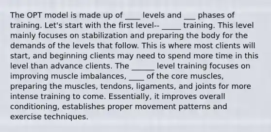 The OPT model is made up of ____ levels and ___ phases of training. Let's start with the first level-- _____ training. This level mainly focuses on stabilization and preparing the body for the demands of the levels that follow. This is where most clients will start, and beginning clients may need to spend more time in this level than advance clients. The ______ level training focuses on improving muscle imbalances, ____ of <a href='https://www.questionai.com/knowledge/kD8KqkX2aO-the-core' class='anchor-knowledge'>the core</a> muscles, preparing the muscles, tendons, ligaments, and joints for more intense training to come. Essentially, it improves overall conditioning, establishes proper movement patterns and exercise techniques.