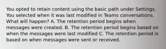 You opted to retain content using the basic path under Settings. You selected when it was last modified in Teams conversations. What will happen? A. The retention period begins when messages were created. B. The retention period begins based on when the messages were last modified C. The retention period is based on when messages were sent or received.