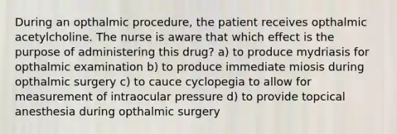 During an opthalmic procedure, the patient receives opthalmic acetylcholine. The nurse is aware that which effect is the purpose of administering this drug? a) to produce mydriasis for opthalmic examination b) to produce immediate miosis during opthalmic surgery c) to cauce cyclopegia to allow for measurement of intraocular pressure d) to provide topcical anesthesia during opthalmic surgery