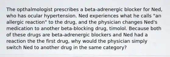 The opthalmologist prescribes a beta-adrenergic blocker for Ned, who has ocular hypertension. Ned experiences what he calls "an allergic reaction" to the drug, and the physician changes Ned's medication to another beta-blocking drug, timolol. Because both of these drugs are beta-adrenergic blockers and Ned had a reaction the the first drug, why would the physician simply switch Ned to another drug in the same category?