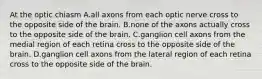 At the optic chiasm A.all axons from each optic nerve cross to the opposite side of the brain. B.none of the axons actually cross to the opposite side of the brain. C.ganglion cell axons from the medial region of each retina cross to the opposite side of the brain. D.ganglion cell axons from the lateral region of each retina cross to the opposite side of the brain.