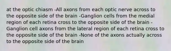 at the optic chiasm -All axons from each optic nerve across to the opposite side of the brain -Ganglion cells from the medial region of each retina cross to the opposite side of the brain -Ganglion cell axons from the lateral region of each retina cross to the opposite side of the brain -None of the axons actually across to the opposite side of the brain