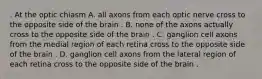 . At the optic chiasm A. all axons from each optic nerve cross to the opposite side of the brain . B. none of the axons actually cross to the opposite side of the brain . C. ganglion cell axons from the medial region of each retina cross to the opposite side of the brain . D. ganglion cell axons from the lateral region of each retina cross to the opposite side of the brain .