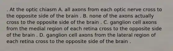 . At the optic chiasm A. all axons from each optic nerve cross to the opposite side of the brain . B. none of the axons actually cross to the opposite side of the brain . C. ganglion cell axons from the medial region of each retina cross to the opposite side of the brain . D. ganglion cell axons from the lateral region of each retina cross to the opposite side of the brain .