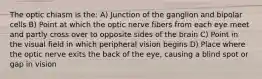 The optic chiasm is the: A) Junction of the ganglion and bipolar cells B) Point at which the optic nerve fibers from each eye meet and partly cross over to opposite sides of the brain C) Point in the visual field in which peripheral vision begins D) Place where the optic nerve exits the back of the eye, causing a blind spot or gap in vision