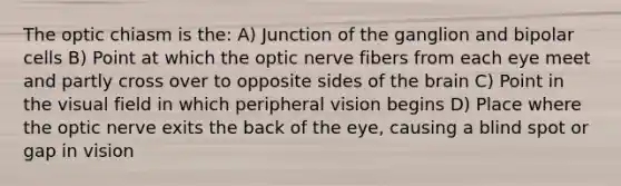 The optic chiasm is the: A) Junction of the ganglion and bipolar cells B) Point at which the optic nerve fibers from each eye meet and partly cross over to opposite sides of the brain C) Point in the visual field in which peripheral vision begins D) Place where the optic nerve exits the back of the eye, causing a blind spot or gap in vision