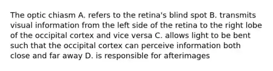 The optic chiasm A. refers to the retina's blind spot B. transmits visual information from the left side of the retina to the right lobe of the occipital cortex and vice versa C. allows light to be bent such that the occipital cortex can perceive information both close and far away D. is responsible for afterimages