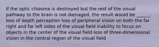 If the optic chiasma is destroyed but the rest of the visual pathway to the brain is not damaged, the result would be ______. loss of depth perception loss of peripheral vision on both the far right and far left sides of the visual field inability to focus on objects in the center of the visual field loss of three-dimensional vision in the central region of the visual field