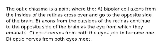 The optic chiasma is a point where the: A) bipolar cell axons from the insides of the retinas cross over and go to the opposite side of the brain. B) axons from the outsides of the retinas continue to the opposite side of the brain as the eye from which they emanate. C) optic nerves from both the eyes join to become one. D) optic nerves from both eyes meet.