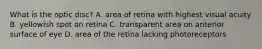 What is the optic disc? A. area of retina with highest visual acuity B. yellowish spot on retina C. transparent area on anterior surface of eye D. area of the retina lacking photoreceptors