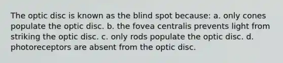 The optic disc is known as the blind spot because: a. only cones populate the optic disc. b. the fovea centralis prevents light from striking the optic disc. c. only rods populate the optic disc. d. photoreceptors are absent from the optic disc.