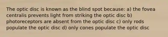 The optic disc is known as the blind spot because: a) the fovea centralis prevents light from striking the optic disc b) photoreceptors are absent from the optic disc c) only rods populate the optic disc d) only cones populate the optic disc