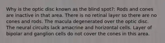 Why is the optic disc known as the blind spot?: Rods and cones are inactive in that area. There is no retinal layer so there are no cones and rods. The macula degenerated over the optic disc. The neural circuits lack amacrine and horizontal cells. Layer of bipolar and ganglion cells do not cover the cones in this area.