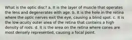 What is the optic disc? a. It is the layer of muscle that operates the lens and degenerates with age. b. It is the hole in the retina where the optic nerves exit the eye, causing a blind spot. c. It is the low-acuity outer area of the retina that contains a high density of rods. d. It is the area on the retina where cones are most densely represented, causing a focal point.