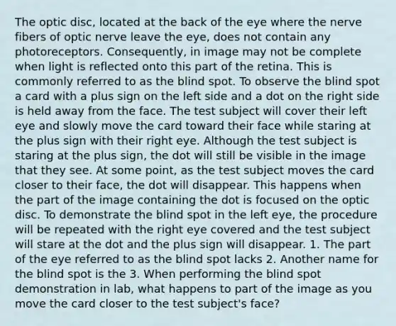 The optic disc, located at the back of the eye where the nerve fibers of optic nerve leave the eye, does not contain any photoreceptors. Consequently, in image may not be complete when light is reflected onto this part of the retina. This is commonly referred to as the blind spot. To observe the blind spot a card with a plus sign on the left side and a dot on the right side is held away from the face. The test subject will cover their left eye and slowly move the card toward their face while staring at the plus sign with their right eye. Although the test subject is staring at the plus sign, the dot will still be visible in the image that they see. At some point, as the test subject moves the card closer to their face, the dot will disappear. This happens when the part of the image containing the dot is focused on the optic disc. To demonstrate the blind spot in the left eye, the procedure will be repeated with the right eye covered and the test subject will stare at the dot and the plus sign will disappear. 1. The part of the eye referred to as the blind spot lacks 2. Another name for the blind spot is the 3. When performing the blind spot demonstration in lab, what happens to part of the image as you move the card closer to the test subject's face?