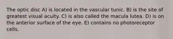 The optic disc A) is located in the vascular tunic. B) is the site of greatest visual acuity. C) is also called the macula lutea. D) is on the anterior surface of the eye. E) contains no photoreceptor cells.