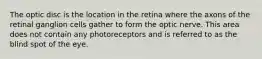 The optic disc is the location in the retina where the axons of the retinal ganglion cells gather to form the optic nerve. This area does not contain any photoreceptors and is referred to as the blind spot of the eye.