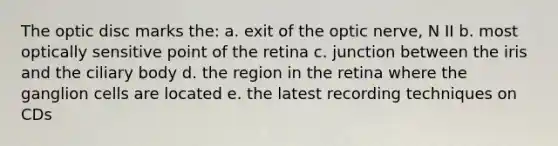 The optic disc marks the: a. exit of the optic nerve, N II b. most optically sensitive point of the retina c. junction between the iris and the ciliary body d. the region in the retina where the ganglion cells are located e. the latest recording techniques on CDs