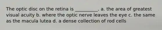 The optic disc on the retina is __________. a. the area of greatest visual acuity b. where the optic nerve leaves the eye c. the same as the macula lutea d. a dense collection of rod cells