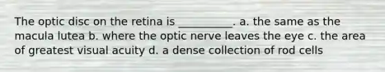 The optic disc on the retina is __________. a. the same as the macula lutea b. where the optic nerve leaves the eye c. the area of greatest visual acuity d. a dense collection of rod cells