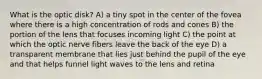 What is the optic disk? A) a tiny spot in the center of the fovea where there is a high concentration of rods and cones B) the portion of the lens that focuses incoming light C) the point at which the optic nerve fibers leave the back of the eye D) a transparent membrane that lies just behind the pupil of the eye and that helps funnel light waves to the lens and retina