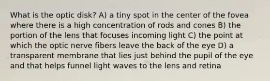 What is the optic disk? A) a tiny spot in the center of the fovea where there is a high concentration of rods and cones B) the portion of the lens that focuses incoming light C) the point at which the optic nerve fibers leave the back of the eye D) a transparent membrane that lies just behind the pupil of the eye and that helps funnel light waves to the lens and retina