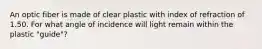 An optic fiber is made of clear plastic with index of refraction of 1.50. For what angle of incidence will light remain within the plastic "guide"?