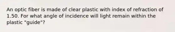 An optic fiber is made of clear plastic with index of refraction of 1.50. For what angle of incidence will light remain within the plastic "guide"?