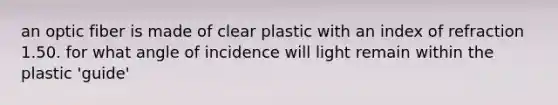 an optic fiber is made of clear plastic with an index of refraction 1.50. for what angle of incidence will light remain within the plastic 'guide'