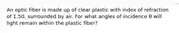 An optic fiber is made up of clear plastic with index of refraction of 1.50, surrounded by air. For what angles of incidence θ will light remain within the plastic fiber?