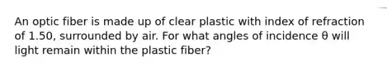 An optic fiber is made up of clear plastic with index of refraction of 1.50, surrounded by air. For what angles of incidence θ will light remain within the plastic fiber?