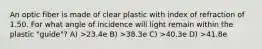 An optic fiber is made of clear plastic with index of refraction of 1.50. For what angle of incidence will light remain within the plastic "guide"? A) >23.4e B) >38.3e C) >40.3e D) >41.8e