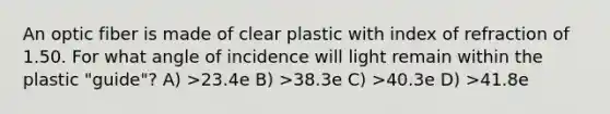 An optic fiber is made of clear plastic with index of refraction of 1.50. For what angle of incidence will light remain within the plastic "guide"? A) >23.4e B) >38.3e C) >40.3e D) >41.8e