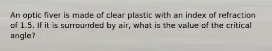 An optic fiver is made of clear plastic with an index of refraction of 1.5. If it is surrounded by air, what is the value of the critical angle?