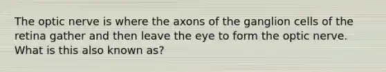 The optic nerve is where the axons of the ganglion cells of the retina gather and then leave the eye to form the optic nerve. What is this also known as?