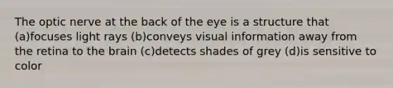 The optic nerve at the back of the eye is a structure that (a)focuses light rays (b)conveys visual information away from the retina to the brain (c)detects shades of grey (d)is sensitive to color