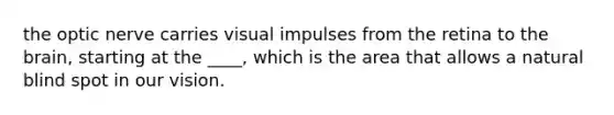 the optic nerve carries visual impulses from the retina to the brain, starting at the ____, which is the area that allows a natural blind spot in our vision.