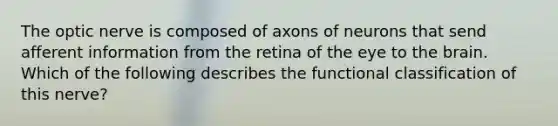 The optic nerve is composed of axons of neurons that send afferent information from the retina of the eye to the brain. Which of the following describes the functional classification of this nerve?