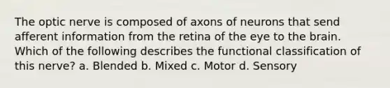 The optic nerve is composed of axons of neurons that send afferent information from the retina of the eye to <a href='https://www.questionai.com/knowledge/kLMtJeqKp6-the-brain' class='anchor-knowledge'>the brain</a>. Which of the following describes the functional classification of this nerve? a. Blended b. Mixed c. Motor d. Sensory