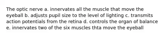 The optic nerve a. innervates all the muscle that move the eyeball b. adjusts pupil size to the level of lighting c. transmits action potentials from the retina d. controls the organ of balance e. innervates two of the six muscles thta move the eyeball