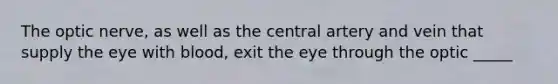 The optic nerve, as well as the central artery and vein that supply the eye with blood, exit the eye through the optic _____