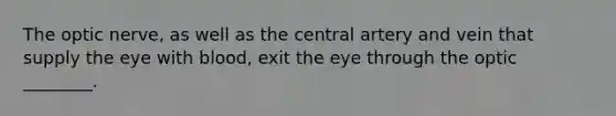 The optic nerve, as well as the central artery and vein that supply the eye with blood, exit the eye through the optic ________.