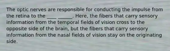 The optic nerves are responsible for conducting the impulse from the retina to the ____ ______. Here, the fibers that carry sensory information from the temporal fields of vision cross to the opposite side of the brain, but the fibers that carry sensory information from the nasal fields of vision stay on the originating side.